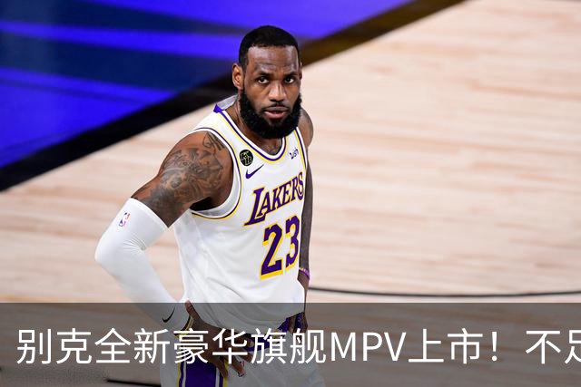 别克全新豪华旗舰MPV上市！不足54万起，豪华比肩埃尔法，还看啥
