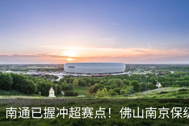 南通已握冲超赛点！佛山南京保级生死战，中甲升降级球队或全部产生