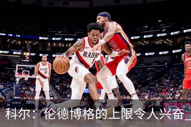 科尔：伦德博格的上限令人兴奋 我大概仍能指出10处他犯错的回合